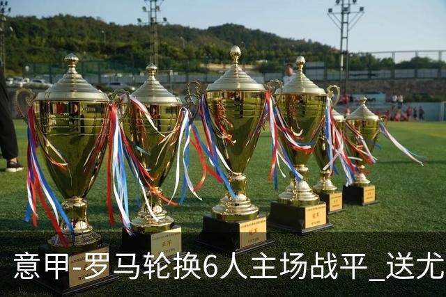 意甲-罗马轮换6人主场战平 送尤文提前3轮锁前四